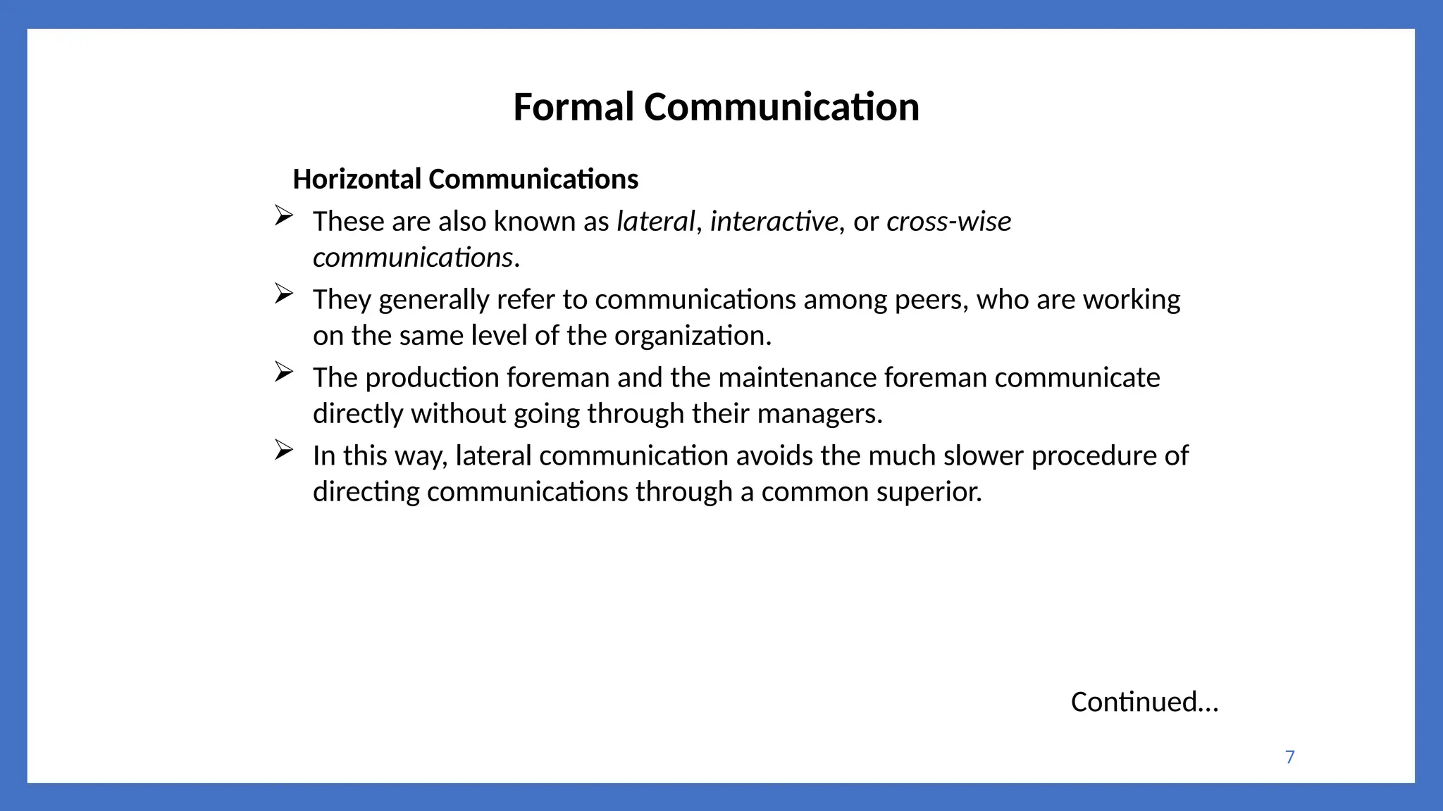 7
Formal Communication
Horizontal Communications
 These are also known as lateral, interactive, or cross-wise
communications.
 They generally refer to communications among peers, who are working
on the same level of the organization.
 The production foreman and the maintenance foreman communicate
directly without going through their managers.
 In this way, lateral communication avoids the much slower procedure of
directing communications through a common superior.
Continued…
 