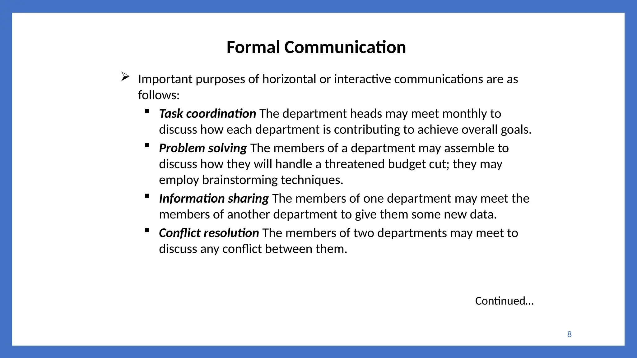 8
Formal Communication
 Important purposes of horizontal or interactive communications are as
follows:
 Task coordination The department heads may meet monthly to
discuss how each department is contributing to achieve overall goals.
 Problem solving The members of a department may assemble to
discuss how they will handle a threatened budget cut; they may
employ brainstorming techniques.
 Information sharing The members of one department may meet the
members of another department to give them some new data.
 Conflict resolution The members of two departments may meet to
discuss any conflict between them.
Continued…
 