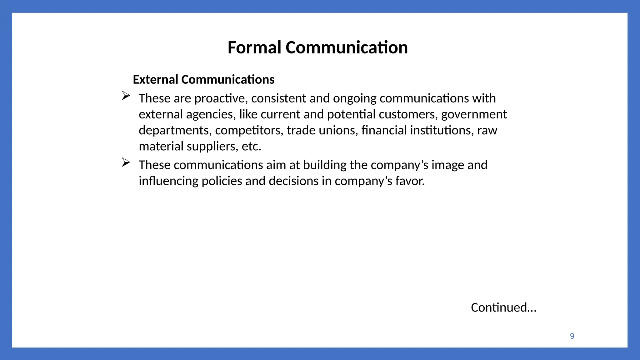 9
Formal Communication
External Communications
 These are proactive, consistent and ongoing communications with
external agencies, like current and potential customers, government
departments, competitors, trade unions, financial institutions, raw
material suppliers, etc.
 These communications aim at building the company’s image and
influencing policies and decisions in company’s favor.
Continued…
 