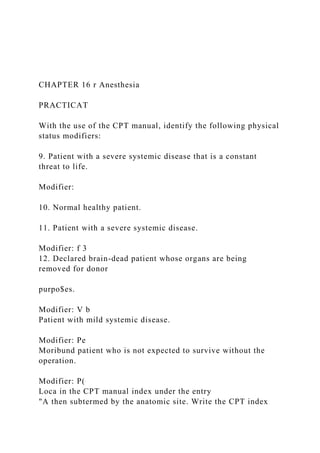 CHAPTER 16 r Anesthesia
PRACTICAT
With the use of the CPT manual, identify the following physical
status modifiers:
9. Patient with a severe systemic disease that is a constant
threat to life.
Modifier:
10. Normal healthy patient.
11. Patient with a severe systemic disease.
Modifier: f 3
12. Declared brain-dead patient whose organs are being
removed for donor
purpo$es.
Modifier: V b
Patient with mild systemic disease.
Modifier: Pe
Moribund patient who is not expected to survive without the
operation.
Modifier: P(
Loca in the CPT manual index under the entry
"A then subtermed by the anatomic site. Write the CPT index
 