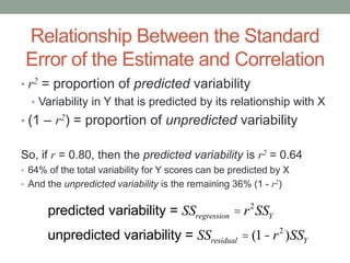 Relationship Between the Standard
Error of the Estimate and Correlation
• r2 = proportion of predicted variability
• Variability in Y that is predicted by its relationship with X
• (1 – r2) = proportion of unpredicted variability
So, if r = 0.80, then the predicted variability is r2 = 0.64
• 64% of the total variability for Y scores can be predicted by X
• And the unpredicted variability is the remaining 36% (1 - r2)
predicted variability = SSregression = r2
SSY
unpredicted variability = SSresidual = (1-r2
)SSY
 