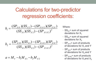 Calculations for two-predictor
regression coefficients:
Where:
• SSX1= sum of squared
deviations for X1
• SSX2= sum of squared
deviations for X2
• SPX1Y= sum of products
of deviations for X1 and Y
• SPX2Y= sum of products
of deviations for X2 and Y
• SPX1X2= sum of products
of deviations for X1and X22211
2
2121
12112
2
2
2121
22121
1
)())((
))(())((
)())((
))(())((
XXY
XXXX
YXXXXYX
XXXX
YXXXXYX
MbMbMa
SPSSSS
SPSPSSSP
b
SPSSSS
SPSPSSSP
b







 