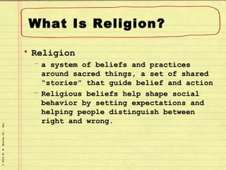 What Is Religion?

                                • Religion
                                  – a system of beliefs and practices
                                    around sacred things, a set of shared
                                    “stories” that guide belief and action
                                  – Religious beliefs help shape social
                                    behavior by setting expectations and
                                    helping people distinguish between
                                    right and wrong.
© 2011 W. W. Norton Co., Inc.
 
