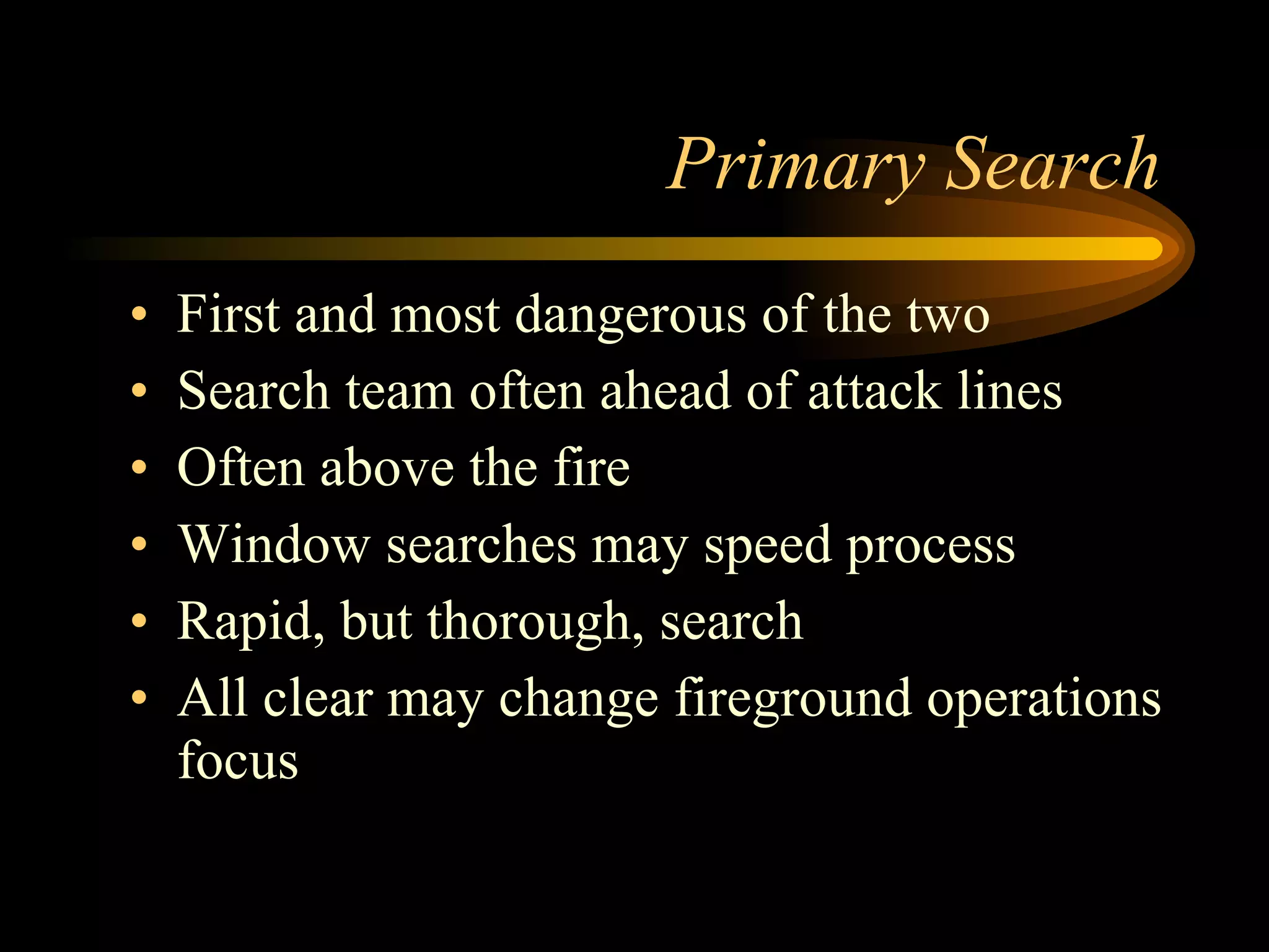 Primary Search First and most dangerous of the two Search team often ahead of attack lines Often above the fire Window searches may speed process Rapid, but thorough, search All clear may change fireground operations focus 