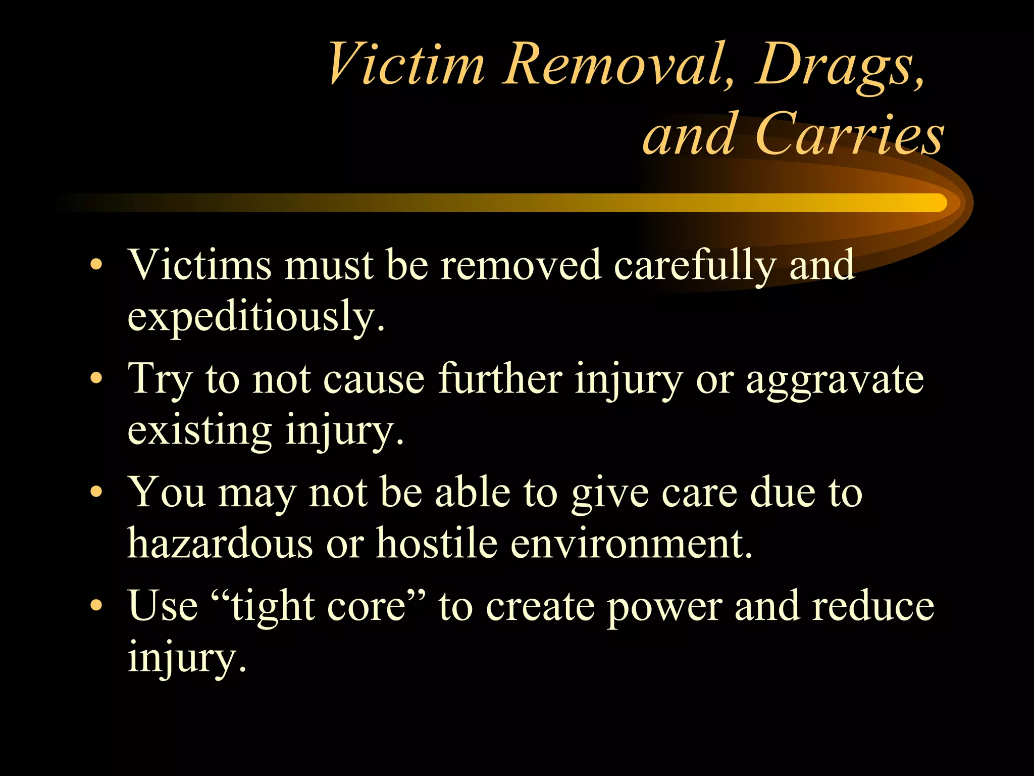 Victim Removal, Drags,  and Carries Victims must be removed carefully and expeditiously. Try to not cause further injury or aggravate existing injury. You may not be able to give care due to hazardous or hostile environment. Use “tight core” to create power and reduce injury. 