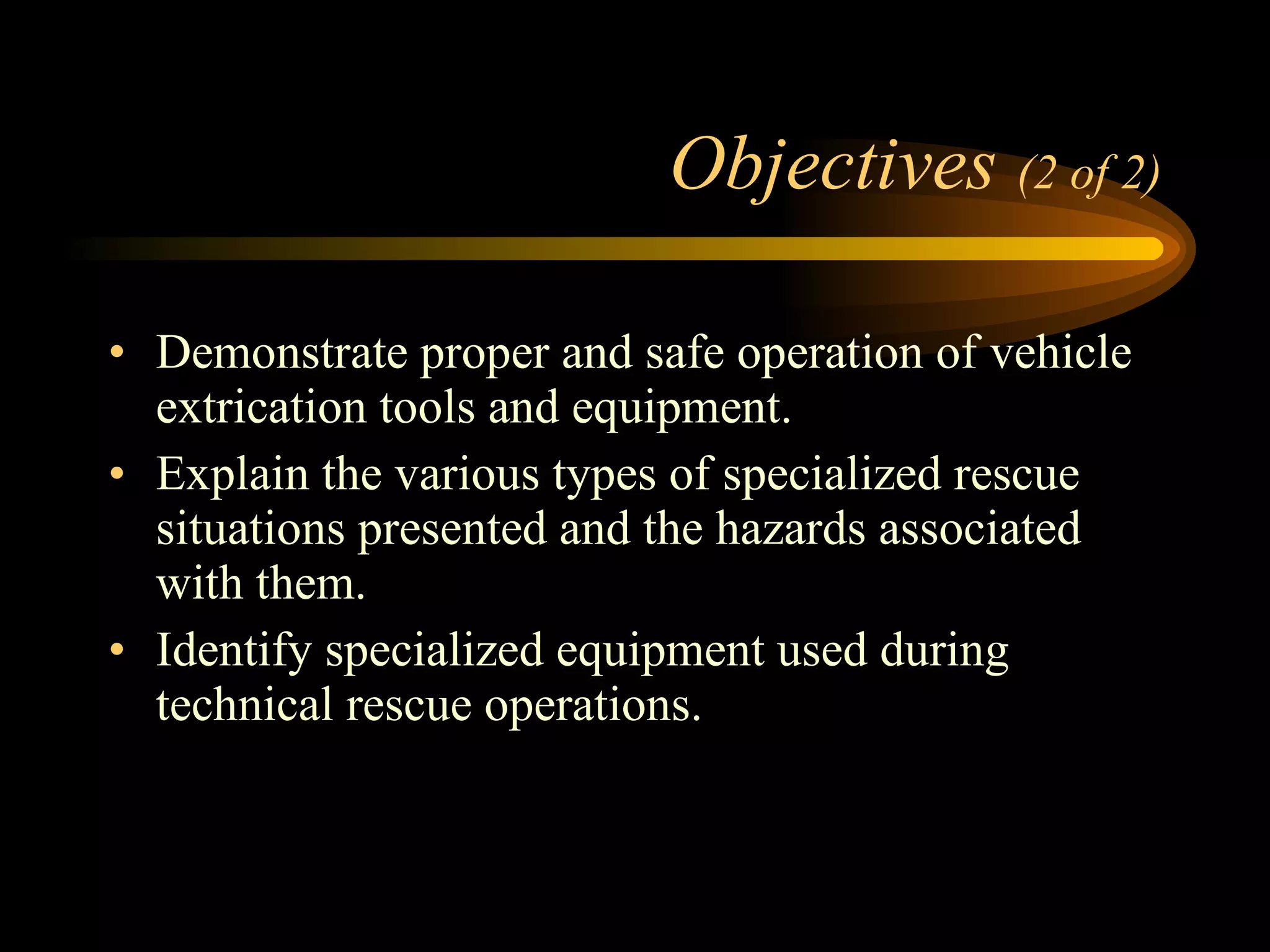 Objectives  (2 of 2) Demonstrate proper and safe operation of vehicle extrication tools and equipment. Explain the various types of specialized rescue situations presented and the hazards associated with them. Identify specialized equipment used during technical rescue operations. 