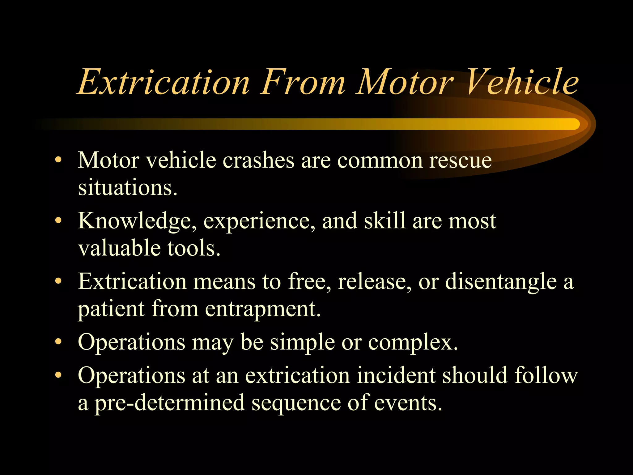 Extrication From Motor Vehicle Motor vehicle crashes are common rescue situations. Knowledge, experience, and skill are most valuable tools. Extrication means to free, release, or disentangle a patient from entrapment. Operations may be simple or complex. Operations at an extrication incident should follow a pre-determined sequence of events. 