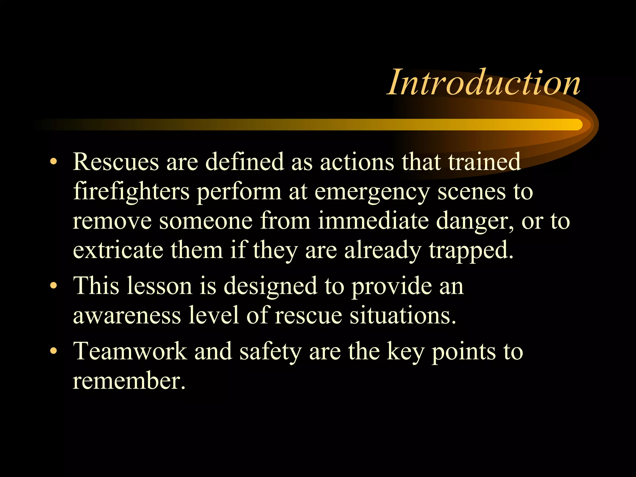 Introduction Rescues are defined as actions that trained firefighters perform at emergency scenes to remove someone from immediate danger, or to extricate them if they are already trapped. This lesson is designed to provide an awareness level of rescue situations. Teamwork and safety are the key points to remember. 