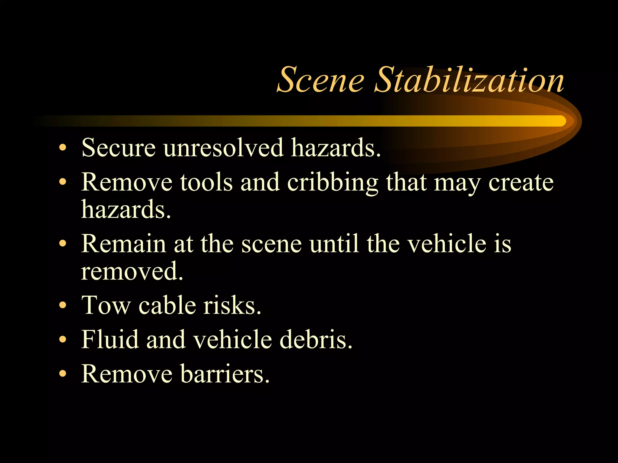 Scene Stabilization Secure unresolved hazards. Remove tools and cribbing that may create hazards. Remain at the scene until the vehicle is removed. Tow cable risks. Fluid and vehicle debris. Remove barriers. 