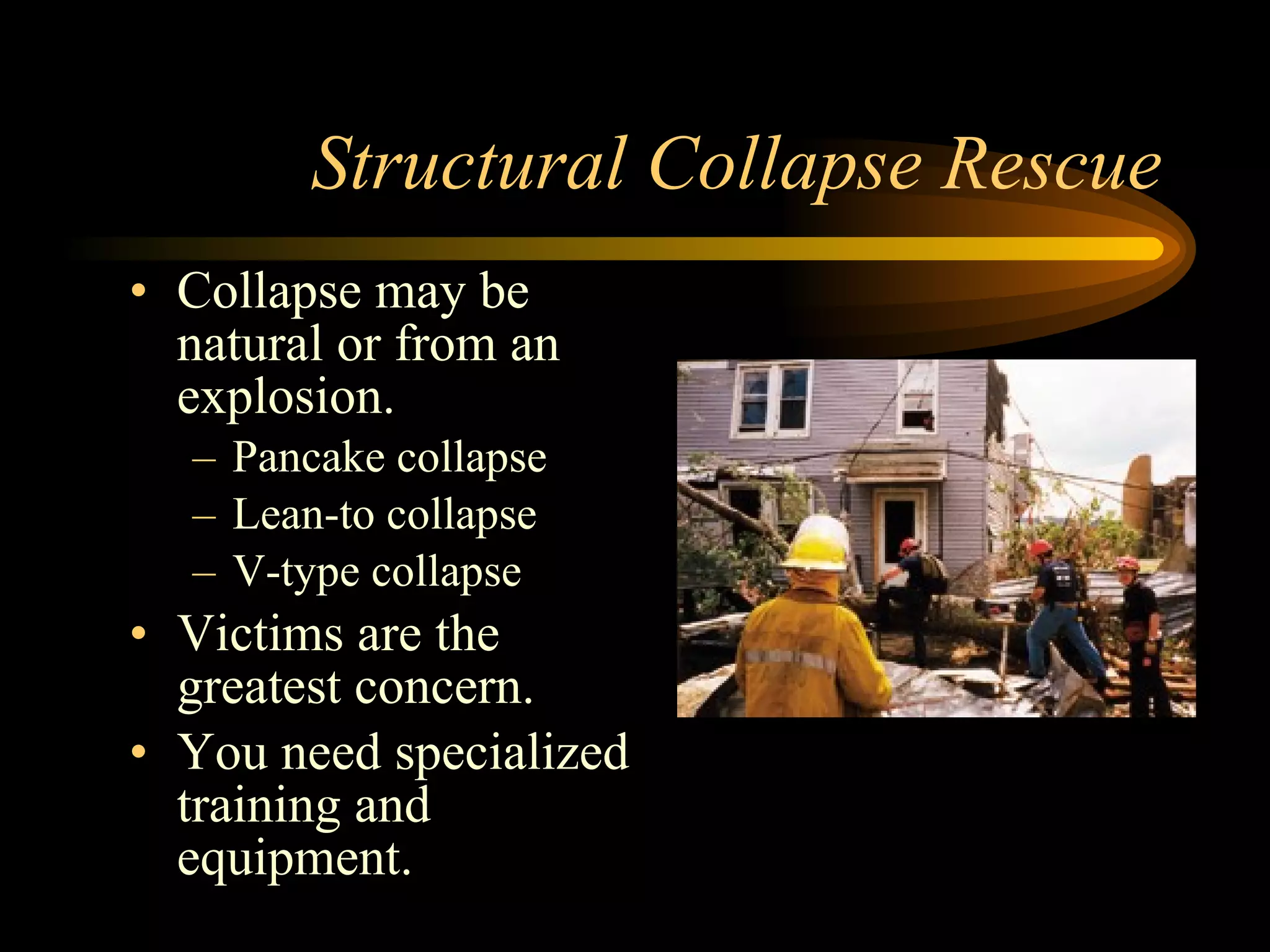 Structural Collapse Rescue Collapse may be natural or from an explosion. Pancake collapse Lean-to collapse V-type collapse Victims are the greatest concern. You need specialized training and equipment. 