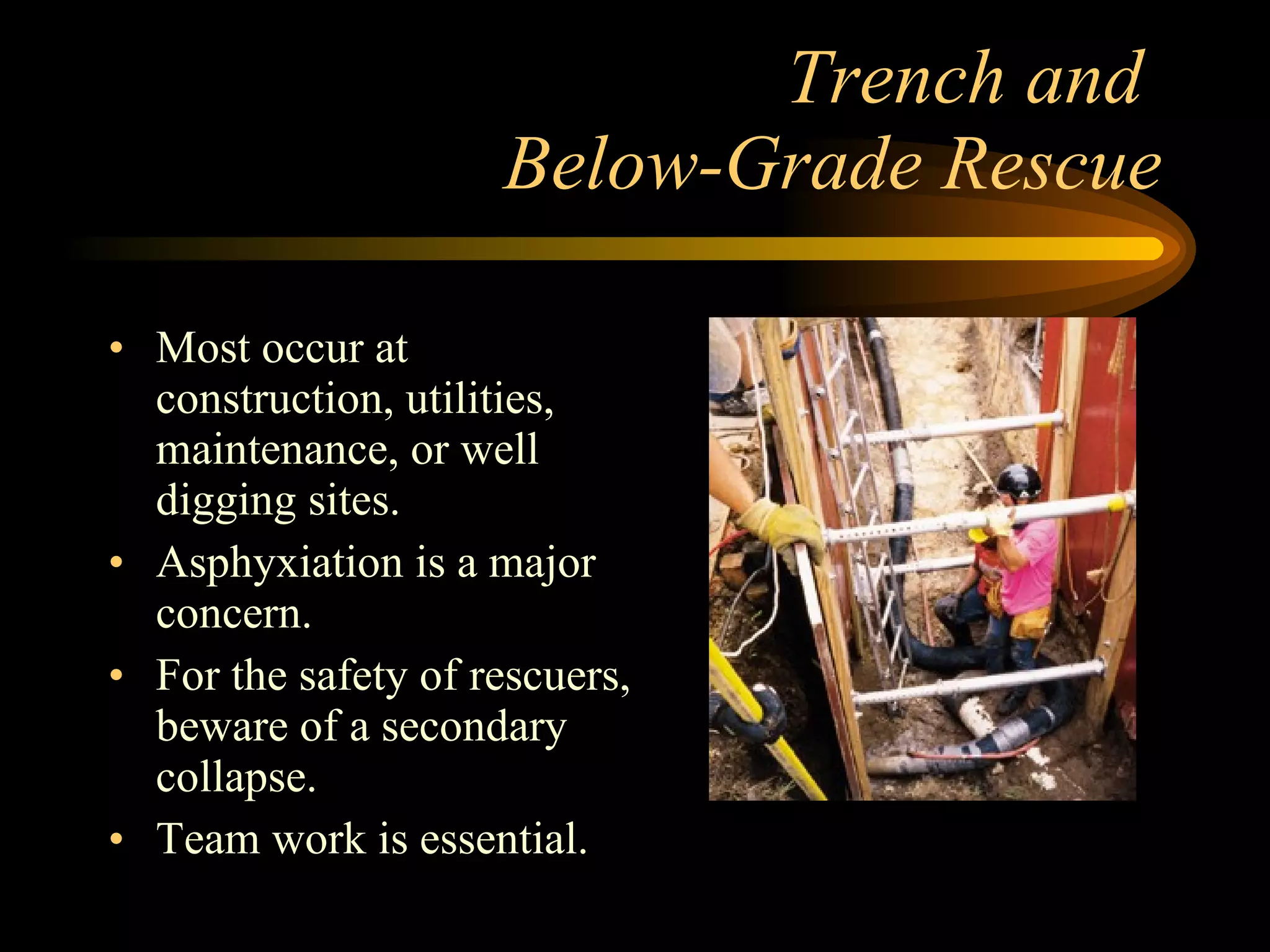 Trench and  Below-Grade Rescue Most occur at construction, utilities, maintenance, or well digging sites. Asphyxiation is a major concern. For the safety of rescuers, beware of a secondary collapse. Team work is essential. 