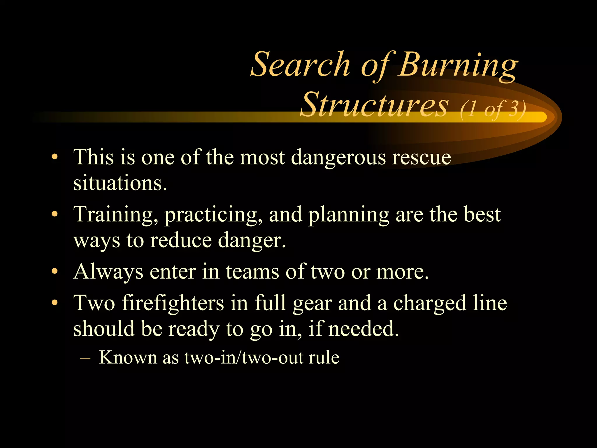 Search of Burning  Structures  (1 of 3) This is one of the most dangerous rescue situations. Training, practicing, and planning are the best ways to reduce danger. Always enter in teams of two or more. Two firefighters in full gear and a charged line should be ready to go in, if needed. Known as two-in/two-out rule 
