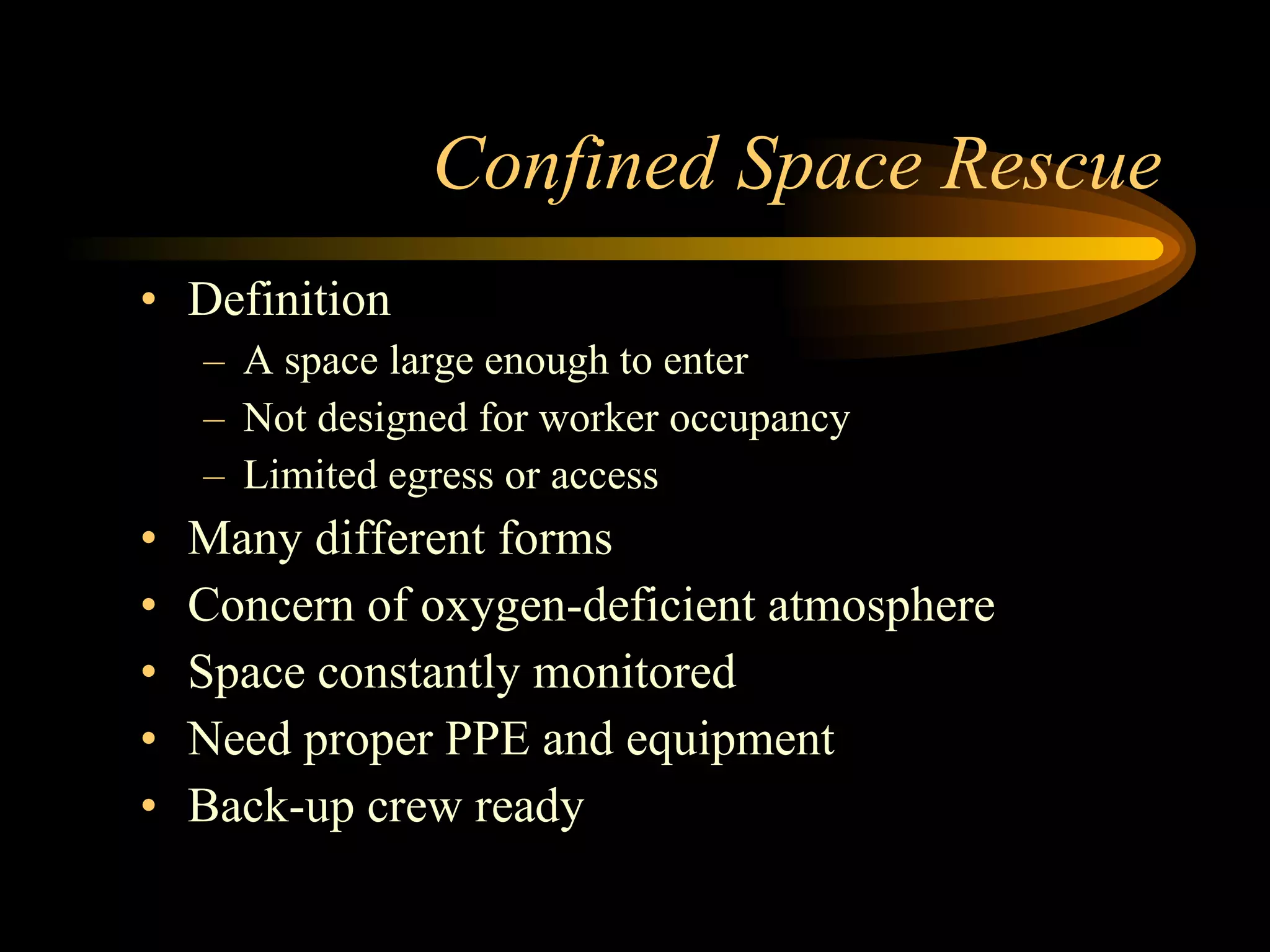 Confined Space Rescue Definition A space large enough to enter Not designed for worker occupancy Limited egress or access Many different forms Concern of oxygen-deficient atmosphere Space constantly monitored Need proper PPE and equipment Back-up crew ready 