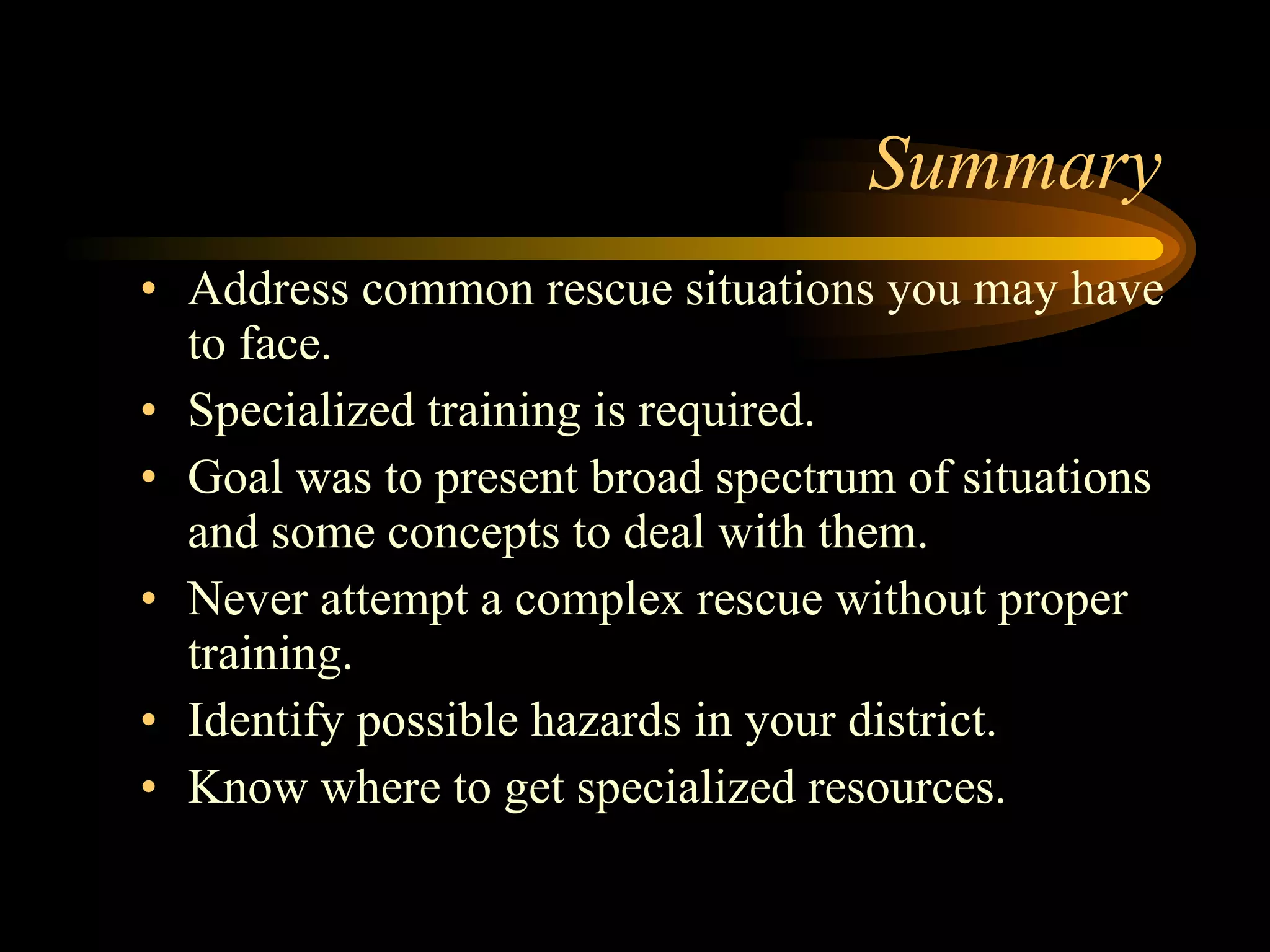Summary Address common rescue situations you may have to face. Specialized training is required. Goal was to present broad spectrum of situations and some concepts to deal with them. Never attempt a complex rescue without proper training. Identify possible hazards in your district. Know where to get specialized resources. 