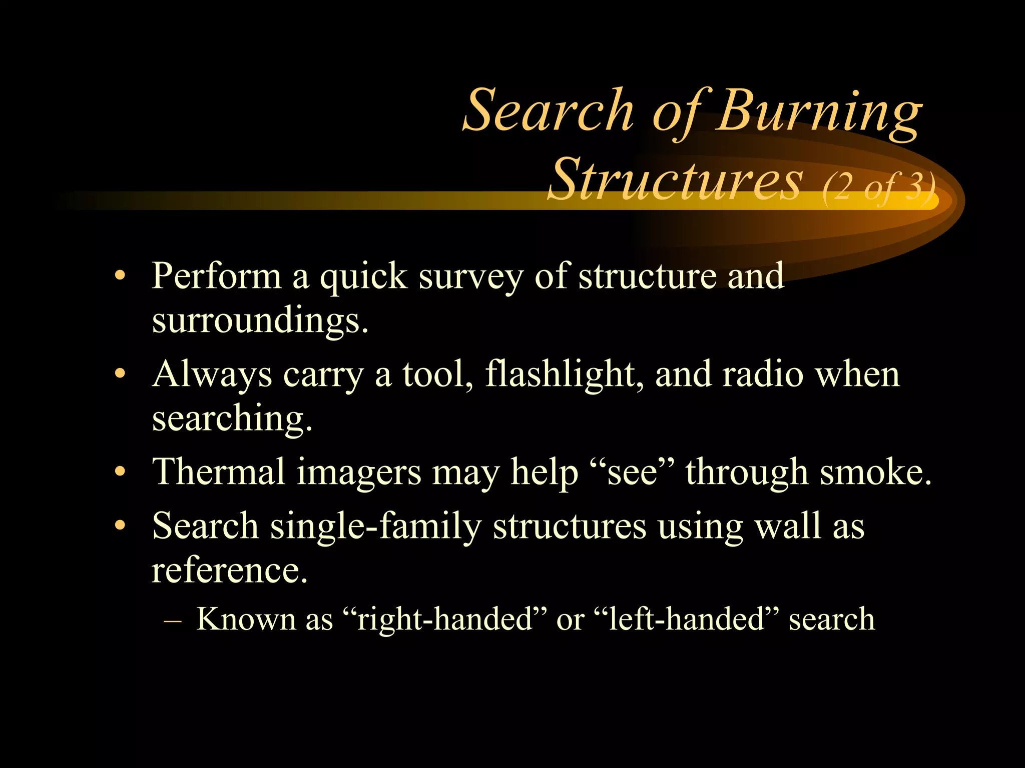 Search of Burning  Structures  (2 of 3) Perform a quick survey of structure and surroundings. Always carry a tool, flashlight, and radio when searching. Thermal imagers may help “see” through smoke. Search single-family structures using wall as reference. Known as “right-handed” or “left-handed” search 