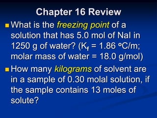 Chapter 16 Review
 What  is the freezing point of a
  solution that has 5.0 mol of NaI in
  1250 g of water? (Kf = 1.86 oC/m;
  molar mass of water = 18.0 g/mol)
 How many kilograms of solvent are
  in a sample of 0.30 molal solution, if
  the sample contains 13 moles of
  solute?
 