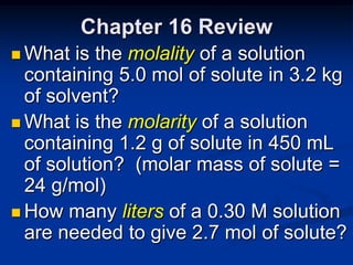Chapter 16 Review
 What  is the molality of a solution
  containing 5.0 mol of solute in 3.2 kg
  of solvent?
 What is the molarity of a solution
  containing 1.2 g of solute in 450 mL
  of solution? (molar mass of solute =
  24 g/mol)
 How many liters of a 0.30 M solution
  are needed to give 2.7 mol of solute?
 