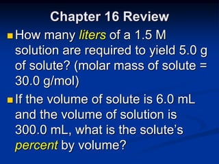 Chapter 16 Review
 How many liters of a 1.5 M
  solution are required to yield 5.0 g
  of solute? (molar mass of solute =
  30.0 g/mol)
 If the volume of solute is 6.0 mL
  and the volume of solution is
  300.0 mL, what is the solute’s
  percent by volume?
 
