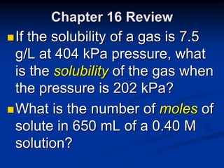 Chapter 16 Review
 If the solubility of a gas is 7.5
  g/L at 404 kPa pressure, what
  is the solubility of the gas when
  the pressure is 202 kPa?
 What is the number of moles of
 solute in 650 mL of a 0.40 M
 solution?
 