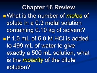 Chapter 16 Review
 What is the number of moles of
  solute in a 0.3 molal solution
  containing 0.10 kg of solvent?
 If 1.0 mL of 6.0 M HCl is added
  to 499 mL of water to give
  exactly a 500 mL solution, what
  is the molarity of the dilute
  solution?
 