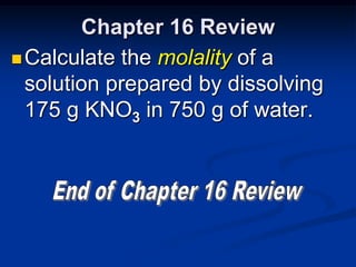Chapter 16 Review
 Calculate the molality of a
  solution prepared by dissolving
  175 g KNO3 in 750 g of water.
 
