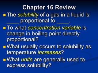 Chapter 16 Review
 The solubility of a gas in a liquid is
  ____ proportional to ____.
 To what concentration variable is
  change in boiling point directly
  proportional?
 What usually occurs to solubility as
  temperature increases?
 What units are generally used to
  express solubility?
 