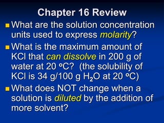 Chapter 16 Review
 What  are the solution concentration
  units used to express molarity?
 What is the maximum amount of
  KCl that can dissolve in 200 g of
  water at 20 oC? (the solubility of
  KCl is 34 g/100 g H2O at 20 oC)
 What does NOT change when a
  solution is diluted by the addition of
  more solvent?
 
