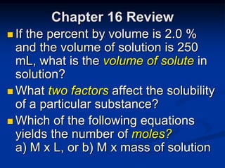 Chapter 16 Review
 Ifthe percent by volume is 2.0 %
  and the volume of solution is 250
  mL, what is the volume of solute in
  solution?
 What two factors affect the solubility
  of a particular substance?
 Which of the following equations
  yields the number of moles?
  a) M x L, or b) M x mass of solution
 
