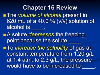 Chapter 16 Review
 The  volume of alcohol present in
  620 mL of a 40.0 % (v/v) solution of
  alcohol is ____.
 A solute depresses the freezing
  point because the solute ____.
 To increase the solubility of gas at
  constant temperature from 1.20 g/L
  at 1.4 atm, to 2.3 g/L, the pressure
  would have to be increased to ____.
 