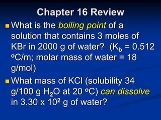 Chapter 16 Review
 What  is the boiling point of a
  solution that contains 3 moles of
  KBr in 2000 g of water? (Kb = 0.512
  oC/m; molar mass of water = 18

  g/mol)
 What mass of KCl (solubility 34
  g/100 g H2O at 20 oC) can dissolve
  in 3.30 x 102 g of water?
 