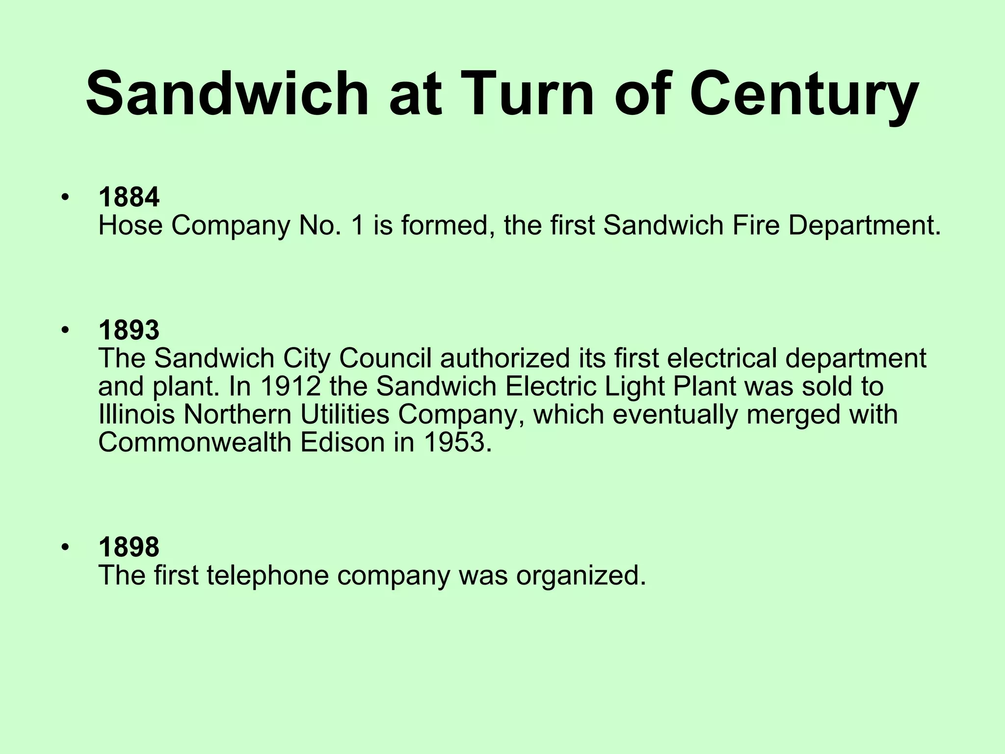 Sandwich at Turn of Century 1884   Hose Company No. 1 is formed, the first Sandwich Fire Department.  1893   The Sandwich City Council authorized its first electrical department and plant. In 1912 the Sandwich Electric Light Plant was sold to Illinois Northern Utilities Company, which eventually merged with Commonwealth Edison in 1953.  1898   The first telephone company was organized.  