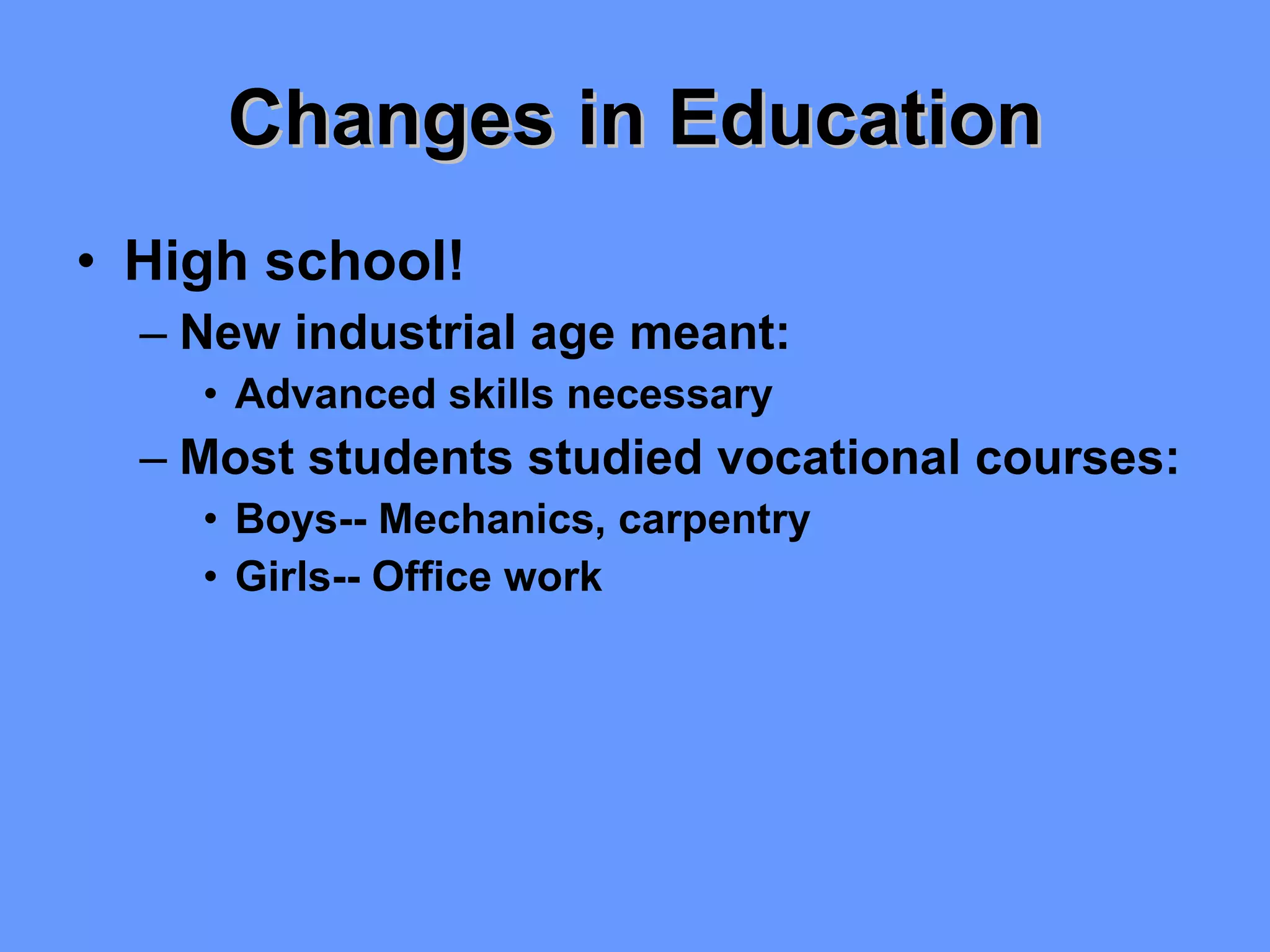 Changes in Education High school! New industrial age meant: Advanced skills necessary Most students studied vocational courses: Boys-- Mechanics, carpentry Girls-- Office work 