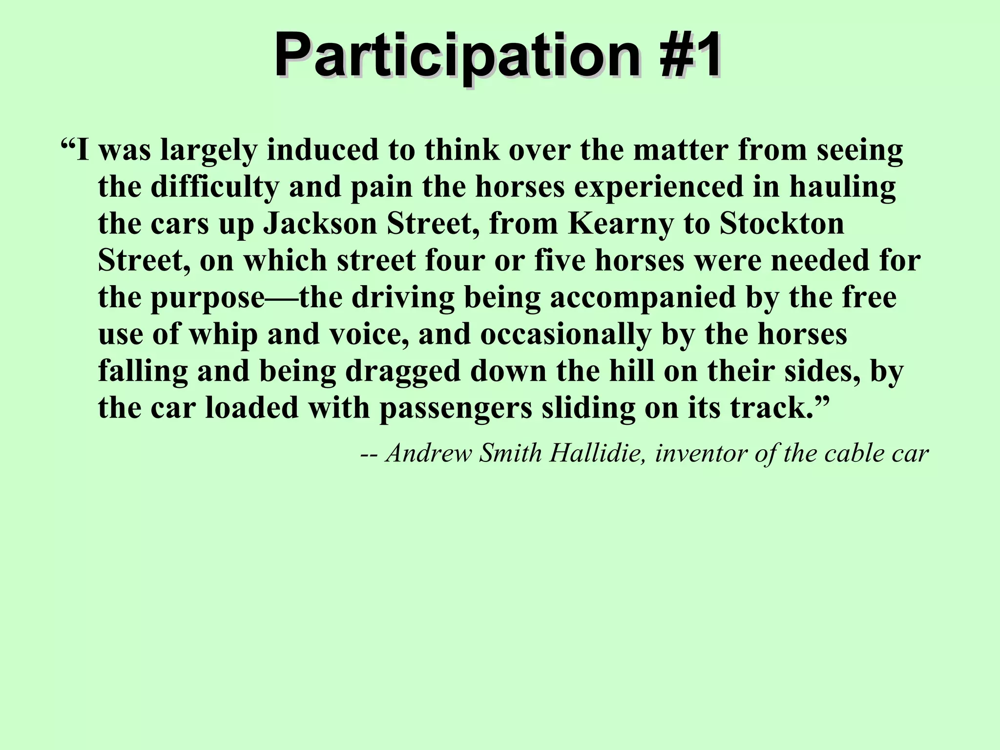 Participation #1 “ I was largely induced to think over the matter from seeing the difficulty and pain the horses experienced in hauling the cars up Jackson Street, from Kearny to Stockton Street, on which street four or five horses were needed for the purpose—the driving being accompanied by the free use of whip and voice, and occasionally by the horses falling and being dragged down the hill on their sides, by the car loaded with passengers sliding on its track.” -- Andrew Smith Hallidie, inventor of the cable car 