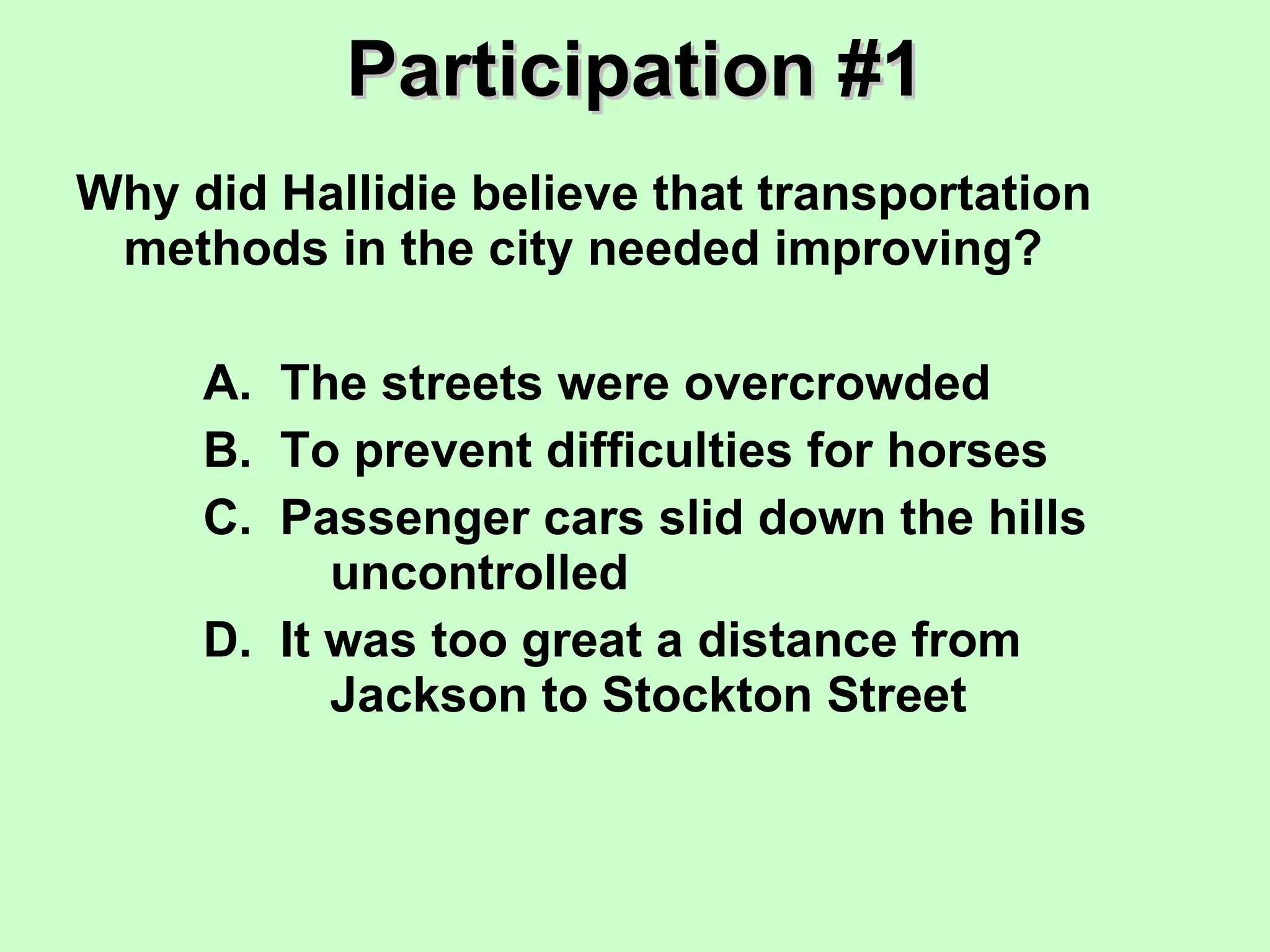 Participation #1 Why did Hallidie believe that transportation methods in the city needed improving? A.  The streets were overcrowded B.  To prevent difficulties for horses C.  Passenger cars slid down the hills  uncontrolled D.  It was too great a distance from  Jackson to Stockton Street 