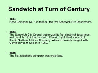 Sandwich at Turn of Century 1884   Hose Company No. 1 is formed, the first Sandwich Fire Department.  1893   The Sandwich City Council authorized its first electrical department and plant. In 1912 the Sandwich Electric Light Plant was sold to Illinois Northern Utilities Company, which eventually merged with Commonwealth Edison in 1953.  1898   The first telephone company was organized.  