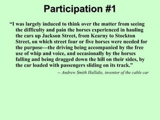 Participation #1 “ I was largely induced to think over the matter from seeing the difficulty and pain the horses experienced in hauling the cars up Jackson Street, from Kearny to Stockton Street, on which street four or five horses were needed for the purpose—the driving being accompanied by the free use of whip and voice, and occasionally by the horses falling and being dragged down the hill on their sides, by the car loaded with passengers sliding on its track.” -- Andrew Smith Hallidie, inventor of the cable car 