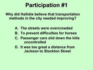 Participation #1 Why did Hallidie believe that transportation methods in the city needed improving? A.  The streets were overcrowded B.  To prevent difficulties for horses C.  Passenger cars slid down the hills  uncontrolled D.  It was too great a distance from  Jackson to Stockton Street 
