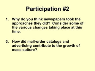 Participation #2 Why do you think newspapers took the approaches they did?  Consider some of the various changes taking place at this time. How did mail-order catalogs and advertising contribute to the growth of mass culture? 