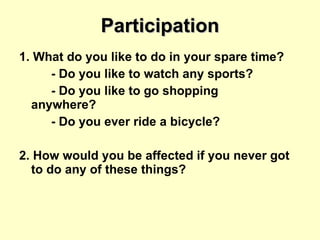 Participation 1. What do you like to do in your spare time? - Do you like to watch any sports? - Do you like to go shopping  anywhere? - Do you ever ride a bicycle? 2. How would you be affected if you never got to do any of these things? 