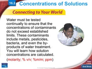 End Show
© Copyright Pearson Prentice Hall
Slide
1 of 46
Concentrations of Solutions
Water must be tested
continually to ensure that the
concentrations of contaminants
do not exceed established
limits. These contaminants
include metals, pesticides,
bacteria, and even the by-
products of water treatment.
You will learn how solution
concentrations are calculated.
(molarity; % v/v; %m/m; ppm)
16.2
 