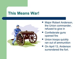 This Means War!
 Major Robert Anderson,
the Union commander,
refused to give in
 Confederate guns
opened fire
 Union troops quickly
ran out of ammunition
 On April 13, Anderson
surrendered the fort.
 