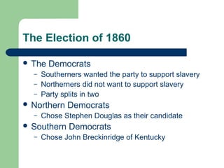 The Election of 1860
 The Democrats
– Southerners wanted the party to support slavery
– Northerners did not want to support slavery
– Party splits in two
 Northern Democrats
– Chose Stephen Douglas as their candidate
 Southern Democrats
– Chose John Breckinridge of Kentucky
 