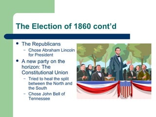 The Election of 1860 cont’d
 The Republicans
– Chose Abraham Lincoln
for President
 A new party on the
horizon: The
Constitutional Union
– Tried to heal the split
between the North and
the South
– Chose John Bell of
Tennessee
 