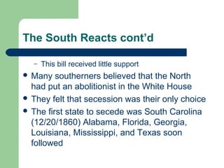 The South Reacts cont’d
– This bill received little support
 Many southerners believed that the North
had put an abolitionist in the White House
 They felt that secession was their only choice
 The first state to secede was South Carolina
(12/20/1860) Alabama, Florida, Georgia,
Louisiana, Mississippi, and Texas soon
followed
 