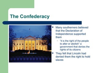 The Confederacy
 Many southerners believed
that the Declaration of
Independence supported
them
– “it is the right of the people
to alter or abolish” a
government that denies the
rights of its citizens
 They felt that Lincoln had
denied them the right to hold
slaves
 