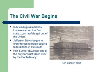 The Civil War Begins
 In his inaugural address,
Lincoln warned that “no
state…can lawfully get out of
the Union.”
 Jefferson Davis began to
order forces to begin seizing
federal forts in the South
 Fort Sumter (SC) was one of
the only forts not taken over
by the Confederacy
Fort Sumter, 1861
 