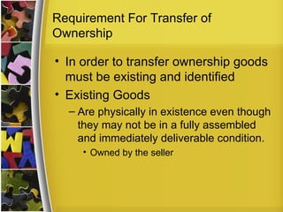 Requirement For Transfer of
Ownership

• In order to transfer ownership goods
  must be existing and identified
• Existing Goods
  – Are physically in existence even though
    they may not be in a fully assembled
    and immediately deliverable condition.
     • Owned by the seller
 