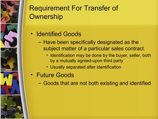 Requirement For Transfer of
Ownership

• Identified Goods
  – Have been specifically designated as the
    subject matter of a particular sales contract.
     • Identification may be done by the buyer, seller, both
       by a mutually agreed-upon third party
     • Usually separated after identification
• Future Goods
  – Goods that are not both existing and identified
 