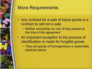 More Requirements

• Any contract for a sale of future goods is a
  contract to sell not a sale.
  – Neither ownership nor risk of loss passes at
    the time of the agreement
• An important exception to the process of
  identification is made for fungible goods.
  – They are goods of homogeneous or essentially
    identical nature.
 