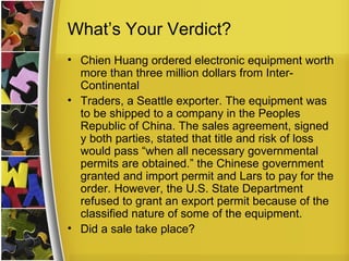 What’s Your Verdict?
• Chien Huang ordered electronic equipment worth
  more than three million dollars from Inter-
  Continental
• Traders, a Seattle exporter. The equipment was
  to be shipped to a company in the Peoples
  Republic of China. The sales agreement, signed
  y both parties, stated that title and risk of loss
  would pass “when all necessary governmental
  permits are obtained.” the Chinese government
  granted and import permit and Lars to pay for the
  order. However, the U.S. State Department
  refused to grant an export permit because of the
  classified nature of some of the equipment.
• Did a sale take place?
 